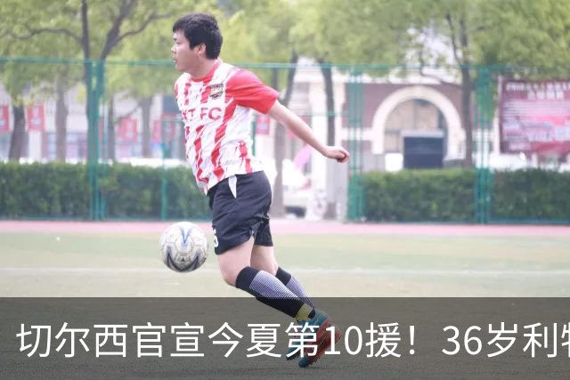 切尔西官宣今夏第10援！36岁利物浦功勋队长自由身加盟，签约2年